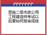 恩施二级市政公用工程建造师考试以后要如何复审成绩