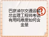巴彦淖尔交通运输总监理工程师考试有用吗难度如何含金量