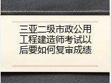 三亚二级市政公用工程建造师考试以后要如何复审成绩