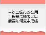 三沙二级市政公用工程建造师考试以后要如何复审成绩