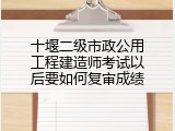 十堰二级市政公用工程建造师考试以后要如何复审成绩