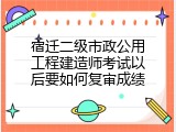 宿迁二级市政公用工程建造师考试以后要如何复审成绩