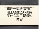 宿迁一级通信与广电工程建造师需要学什么科目呢哪些内容