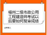 福州二级市政公用工程建造师考试以后要如何复审成绩