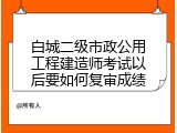 白城二级市政公用工程建造师考试以后要如何复审成绩