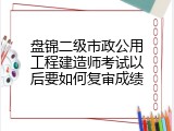 盘锦二级市政公用工程建造师考试以后要如何复审成绩