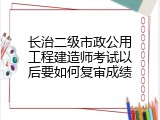 长治二级市政公用工程建造师考试以后要如何复审成绩