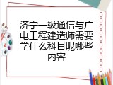 济宁一级通信与广电工程建造师需要学什么科目呢哪些内容