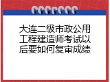 大连二级市政公用工程建造师考试以后要如何复审成绩