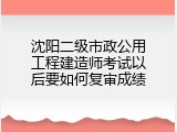 沈阳二级市政公用工程建造师考试以后要如何复审成绩