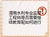 渭南水利专业监理工程师是否需要继续教育呢如何进行