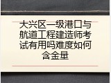 大兴区一级港口与航道工程建造师考试有用吗难度如何含金量