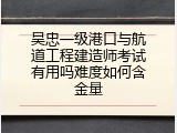 吴忠一级港口与航道工程建造师考试有用吗难度如何含金量