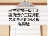 乌兰察布一级土木建筑造价工程师报名和考试时间及报名网址