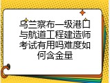 乌兰察布一级港口与航道工程建造师考试有用吗难度如何含金量
