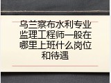乌兰察布水利专业监理工程师一般在哪里上班什么岗位和待遇