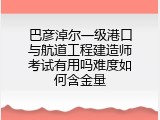 巴彦淖尔一级港口与航道工程建造师考试有用吗难度如何含金量