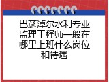 巴彦淖尔水利专业监理工程师一般在哪里上班什么岗位和待遇