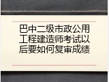 巴中二级市政公用工程建造师考试以后要如何复审成绩