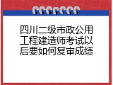 四川二级市政公用工程建造师考试以后要如何复审成绩