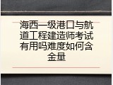 海西一级港口与航道工程建造师考试有用吗难度如何含金量