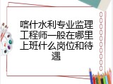 喀什水利专业监理工程师一般在哪里上班什么岗位和待遇