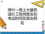 喀什一级土木建筑造价工程师报名和考试时间及报名网址