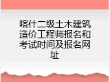 喀什二级土木建筑造价工程师报名和考试时间及报名网址