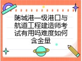 防城港一级港口与航道工程建造师考试有用吗难度如何含金量