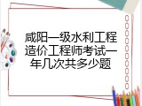 咸阳一级水利工程造价工程师考试一年几次共多少题