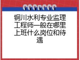 铜川水利专业监理工程师一般在哪里上班什么岗位和待遇