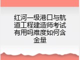 红河一级港口与航道工程建造师考试有用吗难度如何含金量