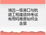 清远一级港口与航道工程建造师考试有用吗难度如何含金量