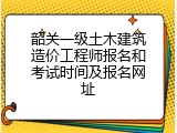 韶关一级土木建筑造价工程师报名和考试时间及报名网址