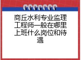 商丘水利专业监理工程师一般在哪里上班什么岗位和待遇