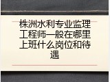 株洲水利专业监理工程师一般在哪里上班什么岗位和待遇