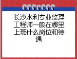 长沙水利专业监理工程师一般在哪里上班什么岗位和待遇
