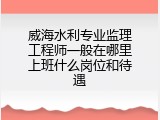 威海水利专业监理工程师一般在哪里上班什么岗位和待遇