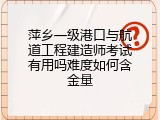 萍乡一级港口与航道工程建造师考试有用吗难度如何含金量