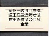 永州一级港口与航道工程建造师考试有用吗难度如何含金量