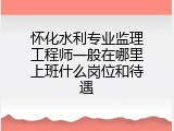 怀化水利专业监理工程师一般在哪里上班什么岗位和待遇