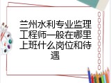 兰州水利专业监理工程师一般在哪里上班什么岗位和待遇