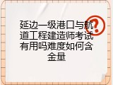 延边一级港口与航道工程建造师考试有用吗难度如何含金量
