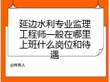 延边水利专业监理工程师一般在哪里上班什么岗位和待遇