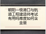 朝阳一级港口与航道工程建造师考试有用吗难度如何含金量