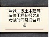 晋城一级土木建筑造价工程师报名和考试时间及报名网址
