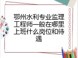 鄂州水利专业监理工程师一般在哪里上班什么岗位和待遇