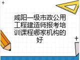 咸阳一级市政公用工程建造师报考培训课程哪家机构的好