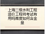 上海二级水利工程造价工程师考试有用吗难度如何含金量