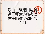 乐山一级港口与航道工程建造师考试有用吗难度如何含金量